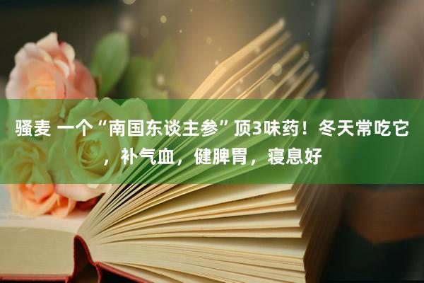 骚麦 一个“南国东谈主参”顶3味药！冬天常吃它，补气血，健脾胃，寝息好