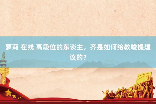 萝莉 在线 高段位的东谈主，齐是如何给教唆提建议的？
