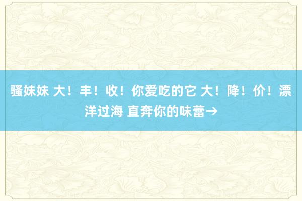 骚妹妹 大！丰！收！你爱吃的它 大！降！价！漂洋过海 直奔你的味蕾→