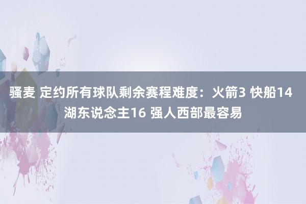骚麦 定约所有球队剩余赛程难度：火箭3 快船14 湖东说念主16 强人西部最容易