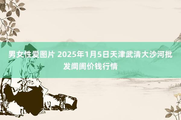 男女性爱图片 2025年1月5日天津武清大沙河批发阛阓价钱行情