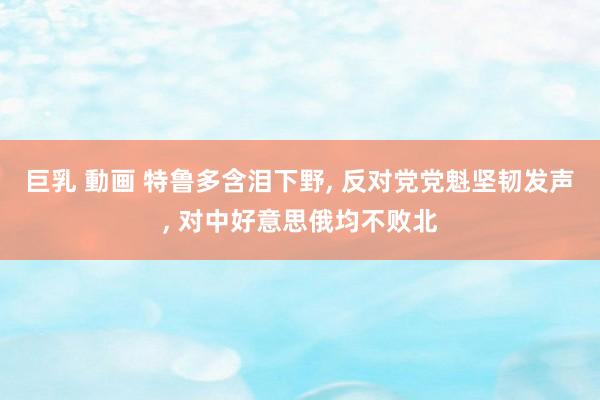 巨乳 動画 特鲁多含泪下野， 反对党党魁坚韧发声， 对中好意思俄均不败北