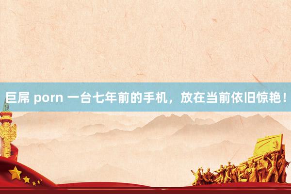 巨屌 porn 一台七年前的手机，放在当前依旧惊艳！