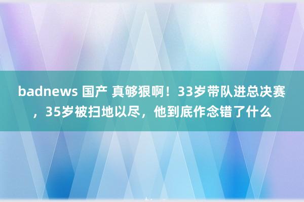 badnews 国产 真够狠啊！33岁带队进总决赛，35岁被扫地以尽，他到底作念错了什么