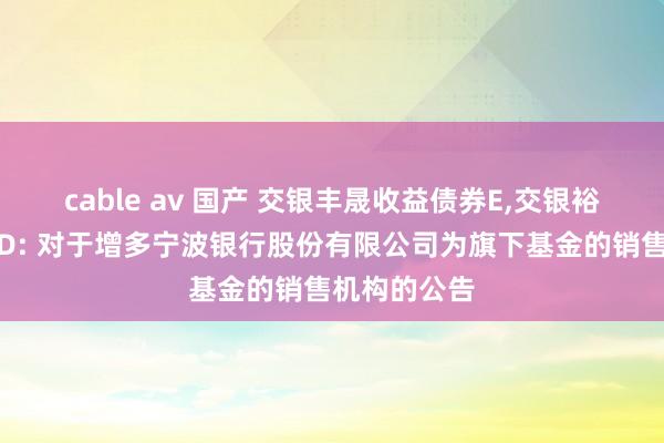 cable av 国产 交银丰晟收益债券E,交银裕通纯债债券D: 对于增多宁波银行股份有限公司为旗下基金的销售机构的公告