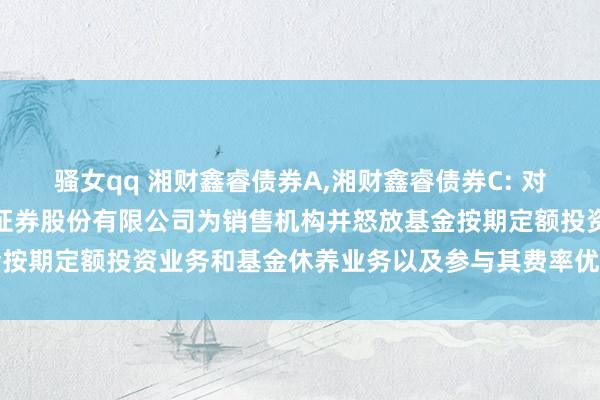 骚女qq 湘财鑫睿债券A,湘财鑫睿债券C: 对于旗下部分基金增多财信证券股份有限公司为销售机构并怒放基金按期定额投资业务和基金休养业务以及参与其费率优惠作为的公告