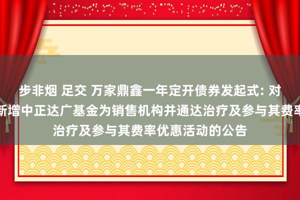步非烟 足交 万家鼎鑫一年定开债券发起式: 对于旗下部分基金新增中正达广基金为销售机构并通达治疗及参与其费率优惠活动的公告