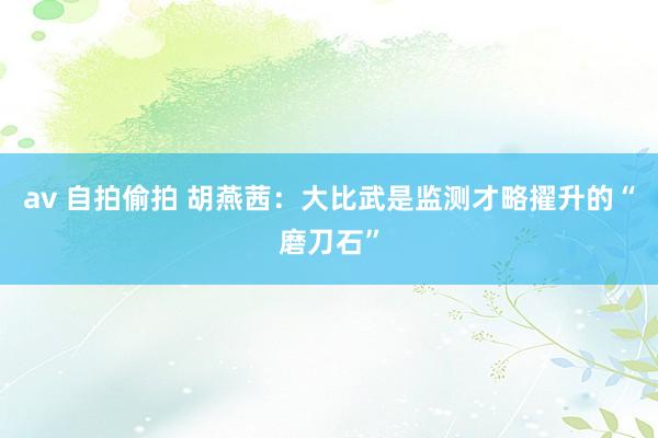 av 自拍偷拍 胡燕茜：大比武是监测才略擢升的“磨刀石”