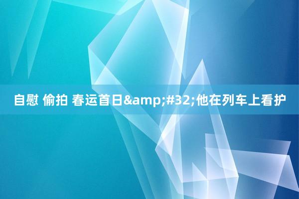 自慰 偷拍 春运首日&#32;他在列车上看护