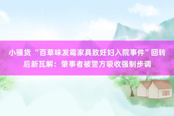 小骚货 “百草味发霉家具致妊妇入院事件”回转后新瓦解：肇事者被警方吸收强制步调