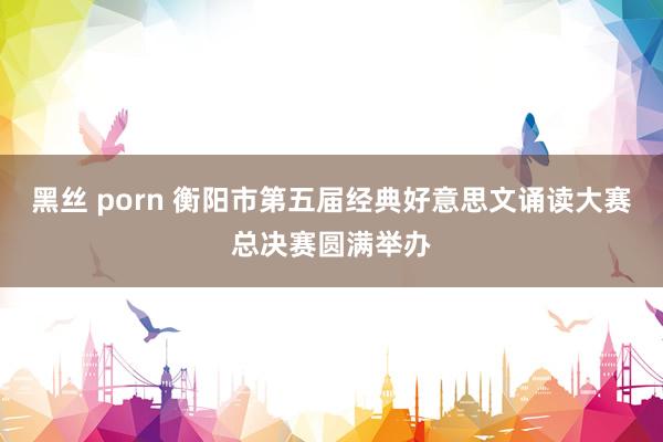 黑丝 porn 衡阳市第五届经典好意思文诵读大赛总决赛圆满举办
