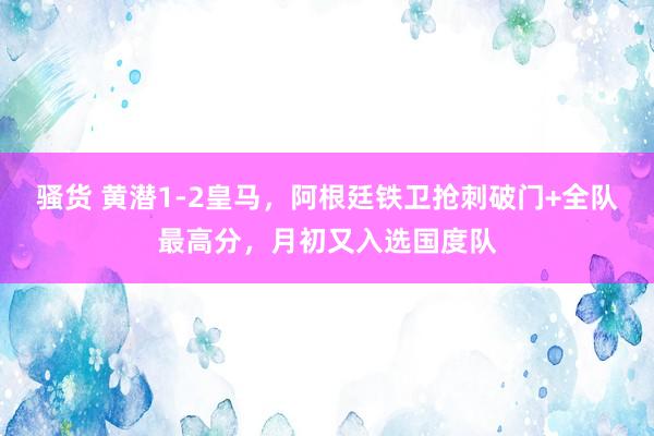 骚货 黄潜1-2皇马，阿根廷铁卫抢刺破门+全队最高分，月初又入选国度队