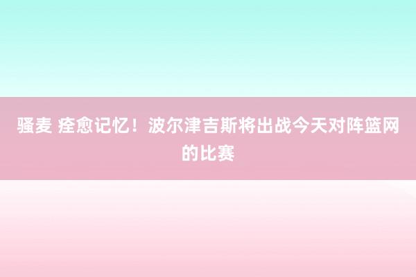 骚麦 痊愈记忆！波尔津吉斯将出战今天对阵篮网的比赛
