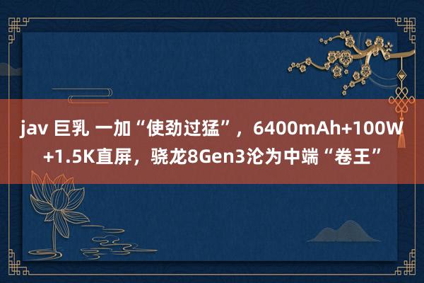 jav 巨乳 一加“使劲过猛”，6400mAh+100W+1.5K直屏，骁龙8Gen3沦为中端“卷王”