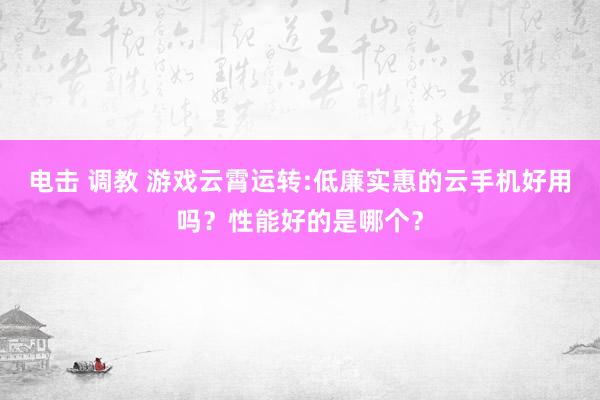 电击 调教 游戏云霄运转:低廉实惠的云手机好用吗？性能好的是哪个？