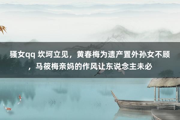 骚女qq 坎坷立见，黄春梅为遗产置外孙女不顾，马筱梅亲妈的作风让东说念主未必