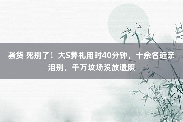 骚货 死别了！大S葬礼用时40分钟，十余名近亲泪别，千万坟场没放遗照