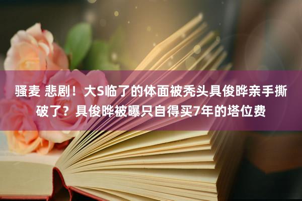 骚麦 悲剧！大S临了的体面被秃头具俊晔亲手撕破了？具俊晔被曝只自得买7年的塔位费