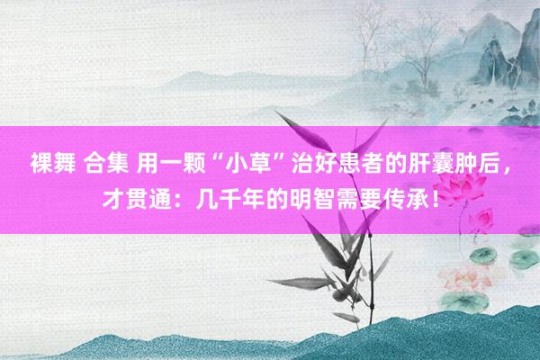 裸舞 合集 用一颗“小草”治好患者的肝囊肿后，才贯通：几千年的明智需要传承！