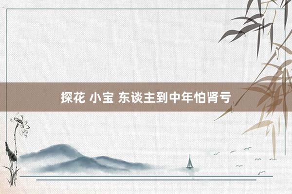 探花 小宝 东谈主到中年怕肾亏