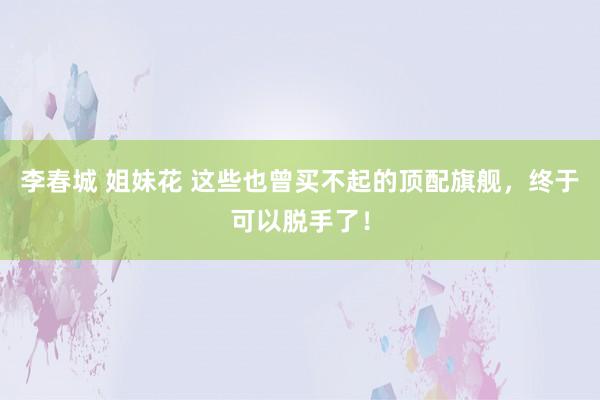 李春城 姐妹花 这些也曾买不起的顶配旗舰，终于可以脱手了！