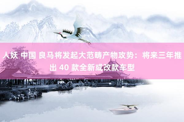 人妖 中国 良马将发起大范畴产物攻势：将来三年推出 40 款全新或改款车型