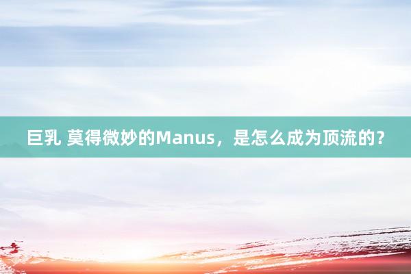 巨乳 莫得微妙的Manus，是怎么成为顶流的？