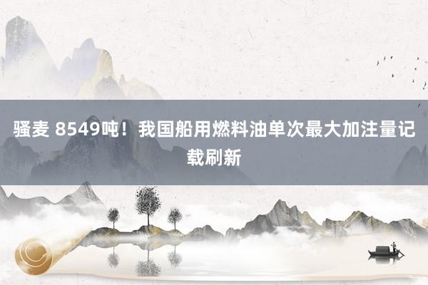骚麦 8549吨！我国船用燃料油单次最大加注量记载刷新