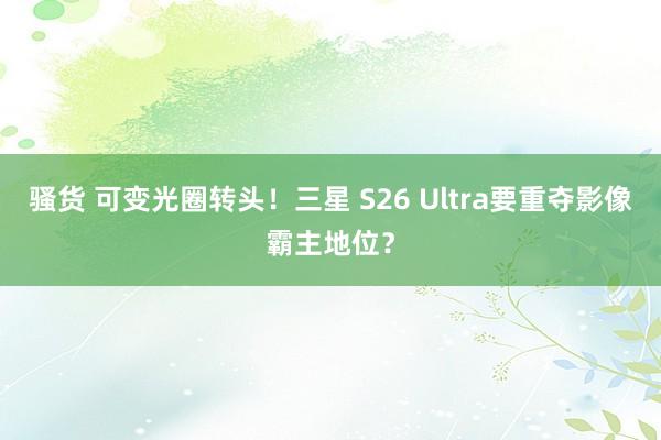骚货 可变光圈转头！三星 S26 Ultra要重夺影像霸主地位？