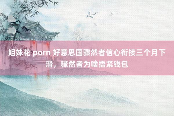 姐妹花 porn 好意思国骤然者信心衔接三个月下滑，骤然者为啥捂紧钱包