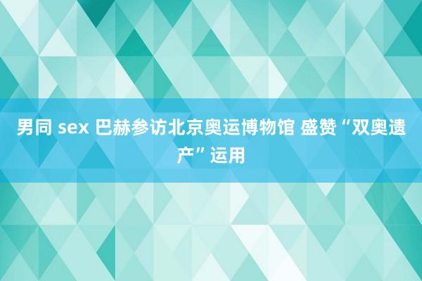 男同 sex 巴赫参访北京奥运博物馆 盛赞“双奥遗产”运用