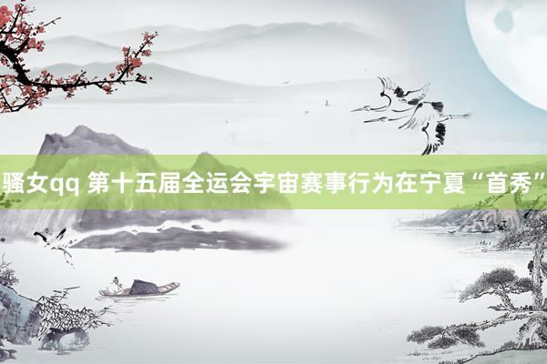 骚女qq 第十五届全运会宇宙赛事行为在宁夏“首秀”