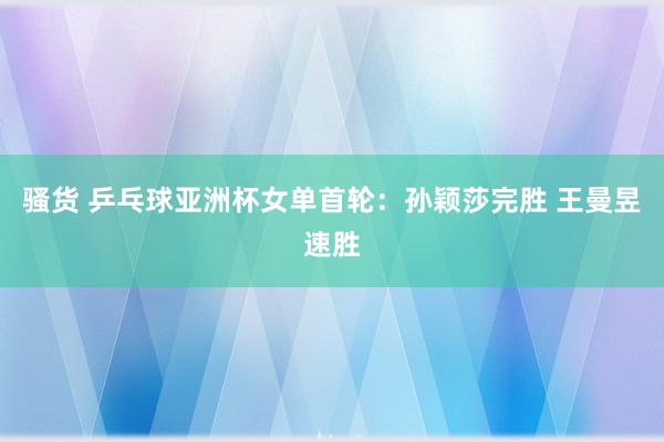 骚货 乒乓球亚洲杯女单首轮：孙颖莎完胜 王曼昱速胜