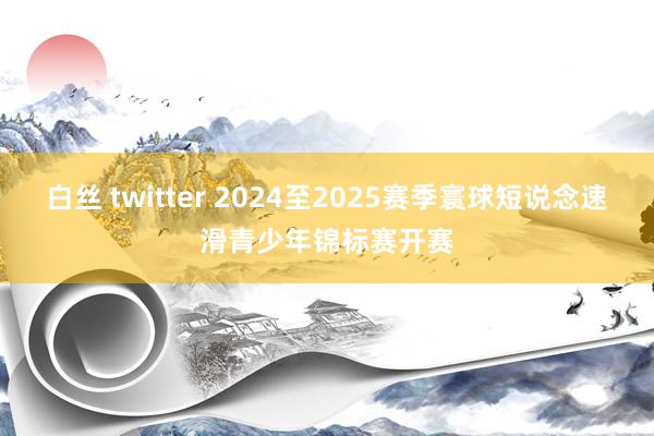 白丝 twitter 2024至2025赛季寰球短说念速滑青少年锦标赛开赛