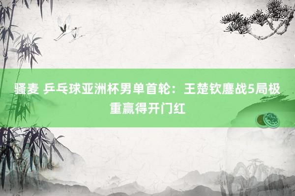 骚麦 乒乓球亚洲杯男单首轮：王楚钦鏖战5局极重赢得开门红