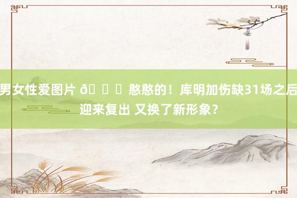 男女性爱图片 😛憨憨的！库明加伤缺31场之后迎来复出 又换了新形象？