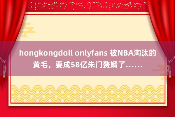 hongkongdoll onlyfans 被NBA淘汰的黄毛，要成58亿朱门赘婿了……