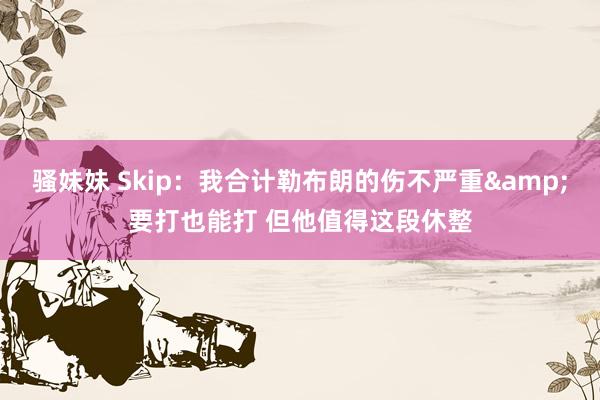 骚妹妹 Skip：我合计勒布朗的伤不严重&要打也能打 但他值得这段休整