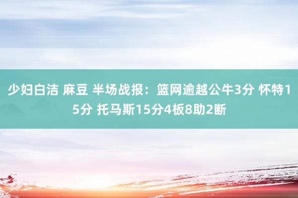 少妇白洁 麻豆 半场战报：篮网逾越公牛3分 怀特15分 托马斯15分4板8助2断