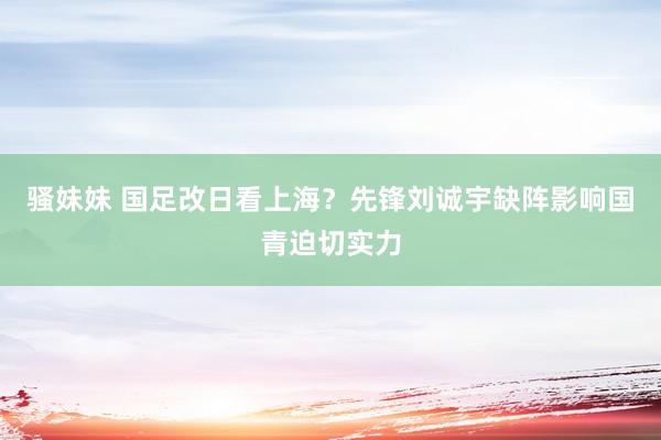 骚妹妹 国足改日看上海？先锋刘诚宇缺阵影响国青迫切实力