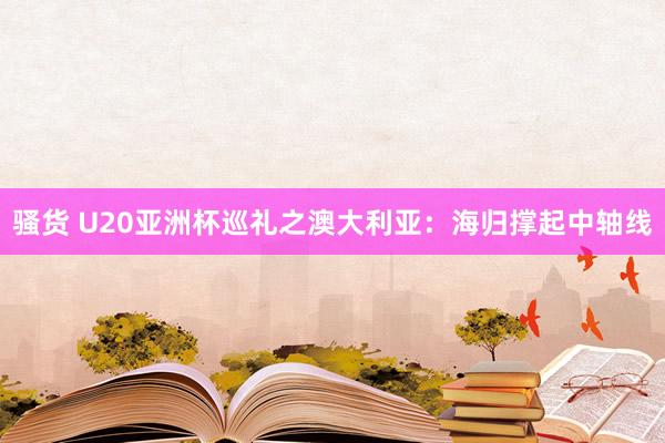 骚货 U20亚洲杯巡礼之澳大利亚：海归撑起中轴线