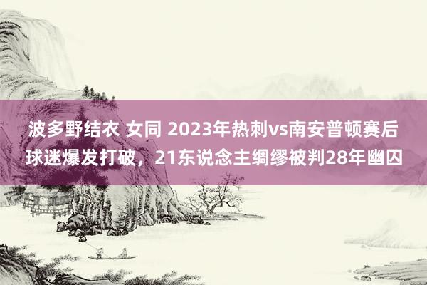 波多野结衣 女同 2023年热刺vs南安普顿赛后球迷爆发打破，21东说念主绸缪被判28年幽囚