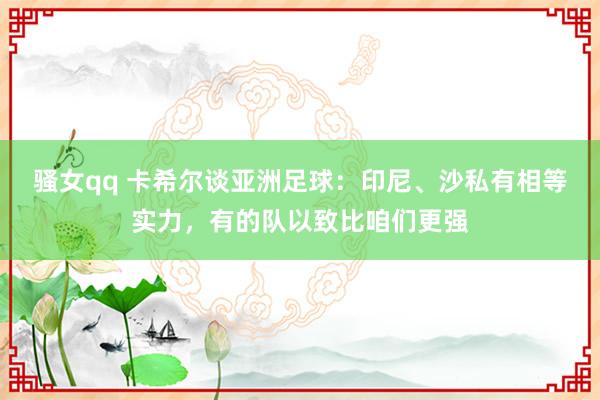 骚女qq 卡希尔谈亚洲足球：印尼、沙私有相等实力，有的队以致比咱们更强