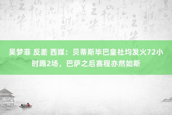吴梦菲 反差 西媒：贝蒂斯毕巴皇社均发火72小时踢2场，巴萨之后赛程亦然如斯