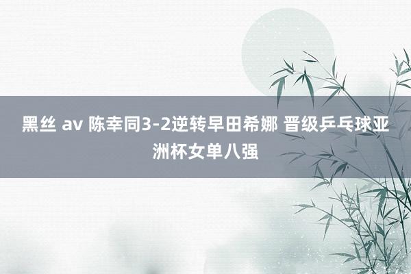 黑丝 av 陈幸同3-2逆转早田希娜 晋级乒乓球亚洲杯女单八强