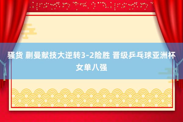 骚货 蒯曼献技大逆转3-2险胜 晋级乒乓球亚洲杯女单八强