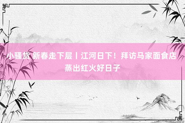 小骚货 新春走下层丨江河日下！拜访马家面食店 蒸出红火好日子