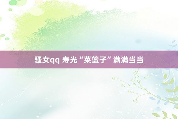 骚女qq 寿光“菜篮子”满满当当