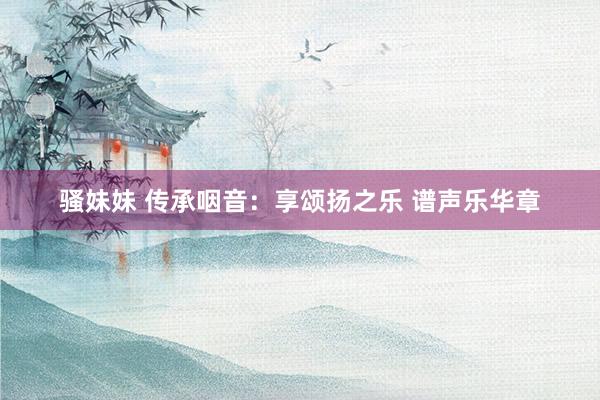 骚妹妹 传承咽音：享颂扬之乐 谱声乐华章