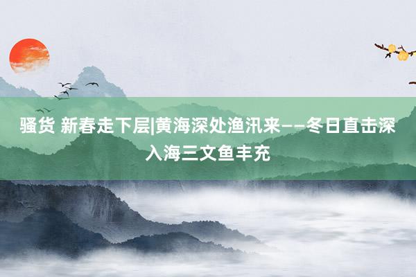 骚货 新春走下层|黄海深处渔汛来——冬日直击深入海三文鱼丰充
